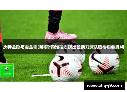 沃特金斯与麦金引领阿斯顿维拉表现出色助力球队取得重要胜利