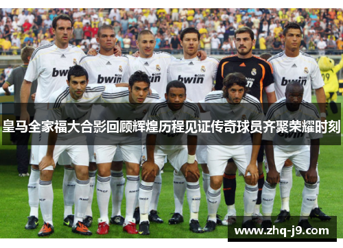 皇马全家福大合影回顾辉煌历程见证传奇球员齐聚荣耀时刻